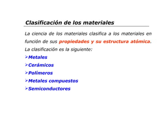 Clasificación de los materiales 
La ciencia de los materiales clasifica a los materiales en 
función de sus propiedades y su estructura atómica. 
La clasificación es la siguiente: 
Metales 
Cerámicos 
Polímeros 
Metales compuestos 
Semiconductores 
 