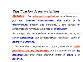 Clasificación de los materiales 
Metales: Son elementos químicos caracterizados 
por ser buenos conductores del calor y la 
electricidad, poseen alta densidad, y son sólidos en 
temperaturas normales (excepto el mercurio). 
El concepto de metal refiere tanto a elementos puros, así 
como aleaciones con características metálicas, como el 
acero y el bronce. 
Los metales comprenden la mayor parte de la tabla 
periódica de los elementos y se separan de los no 
metales por una línea diagonal entre el boro y el 
polonio. 
 