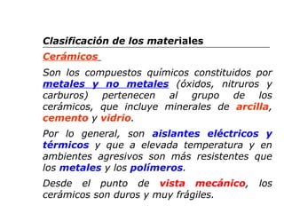 Clasificación de los materiales 
Cerámicos 
Son los compuestos químicos constituidos por 
metales y no metales (óxidos, nitruros y 
carburos) pertenecen al grupo de los 
cerámicos, que incluye minerales de arcilla, 
cemento y vidrio. 
Por lo general, son aislantes eléctricos y 
térmicos y que a elevada temperatura y en 
ambientes agresivos son más resistentes que 
los metales y los polímeros. 
Desde el punto de vista mecánico, los 
cerámicos son duros y muy frágiles. 
 