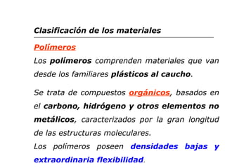 Clasificación de los materiales 
Polímeros 
Los polímeros comprenden materiales que van 
desde los familiares plásticos al caucho. 
Se trata de compuestos orgánicos, basados en 
el carbono, hidrógeno y otros elementos no 
metálicos, caracterizados por la gran longitud 
de las estructuras moleculares. 
Los polímeros poseen densidades bajas y 
extraordinaria flexibilidad. 
 