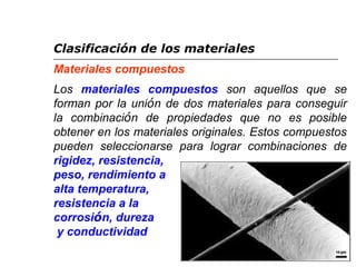 Clasificación de los materiales 
Materiales compuestos 
Los materiales compuestos son aquellos que se 
forman por la unión de dos materiales para conseguir 
la combinación de propiedades que no es posible 
obtener en los materiales originales. Estos compuestos 
pueden seleccionarse para lograr combinaciones de 
rigidez, resistencia, 
peso, rendimiento a 
alta temperatura, 
resistencia a la 
corrosión, dureza 
y conductividad 
 