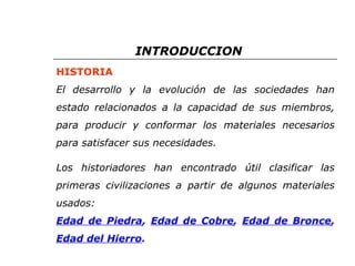INTRODUCCION 
HISTORIA 
El desarrollo y la evolución de las sociedades han 
estado relacionados a la capacidad de sus miembros, 
para producir y conformar los materiales necesarios 
para satisfacer sus necesidades. 
Los historiadores han encontrado útil clasificar las 
primeras civilizaciones a partir de algunos materiales 
usados: 
Edad de Piedra, Edad de Cobre, Edad de Bronce, 
Edad del Hierro. 
 