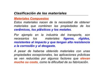 Clasificación de los materiales 
Materiales Compuestos 
Estos materiales nacen de la necesidad de obtener 
materiales que combinen las propiedades de los 
cerámicos, los plásticos y los metales. 
Por ejemplo en la industria del transporte, son 
necesarios los materiales ligeros, rígidos, 
resistentes al impacto y que tengan alta resistencia 
a la corrosión y al desgaste. 
A pesar de haberse obtenido materiales con unas 
propiedades excepcionales, las aplicaciones prácticas 
se ven reducidas por algunos factores que elevan 
mucho su costo, como la dificultad de su fabricación. 
 