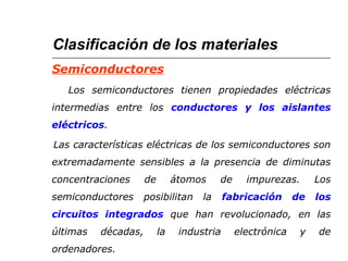 Clasificación de los materiales 
Semiconductores 
Los semiconductores tienen propiedades eléctricas 
intermedias entre los conductores y los aislantes 
eléctricos. 
Las características eléctricas de los semiconductores son 
extremadamente sensibles a la presencia de diminutas 
concentraciones de átomos de impurezas. Los 
semiconductores posibilitan la fabricación de los 
circuitos integrados que han revolucionado, en las 
últimas décadas, la industria electrónica y de 
ordenadores. 
