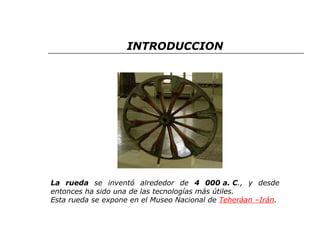 INTRODUCCION 
La rueda se inventó alrededor de 4 000 a. C., y desde 
entonces ha sido una de las tecnologías más útiles. 
Esta rueda se expone en el Museo Nacional de Teheráan –Irán. 
 