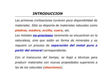 INTRODUCCION 
Las primeras civilizaciones tuvieron poca disponibilidad de 
materiales. Sólo se disponía de materiales naturales como 
piedras, madera, arcilla, cuero, etc. 
Los metales no-preciosos raramente se encuentran en la 
naturaleza, sino que están en forma de minerales y se 
requiere un proceso de separación del metal puro a 
partir del mineral correspondiente. 
Con el transcurso del tiempo, se llegó a técnicas para 
producir materiales con nuevas propiedades superiores a 
las de los naturales (aleaciones). 
 