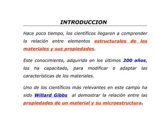 INTRODUCCION 
Hace poco tiempo, los científicos llegaron a comprender 
la relación entre elementos estructurales de los 
materiales y sus propiedades. 
Este conocimiento, adquirido en los últimos 200 años, 
los ha capacitado, para modificar o adaptar las 
características de los materiales. 
Uno de los científicos más relevantes en este campo ha 
sido Willard Gibbs al demostrar la relación entre las 
propiedades de un material y su microestructura. 
 