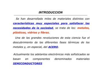 INTRODUCCION 
Se han desarrollado miles de materiales distintos con 
características muy especiales para satisfacer las 
necesidades de la sociedad, se trata de los: metales, 
plásticos, vidrios y fibras. 
Una de las grandes revoluciones de esta ciencia fue el 
descubrimiento de las diferentes fases térmicas de los 
metales y, en especial, del ACERO. 
Actualmente los adelantos electrónicos más sofisticados se 
basan en componentes denominados materiales 
SEMICONDUCTORES 
 