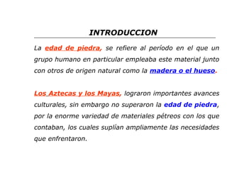 INTRODUCCION 
La edad de piedra, se refiere al período en el que un 
grupo humano en particular empleaba este material junto 
con otros de origen natural como la madera o el hueso. 
Los Aztecas y los Mayas, lograron importantes avances 
culturales, sin embargo no superaron la edad de piedra, 
por la enorme variedad de materiales pétreos con los que 
contaban, los cuales suplían ampliamente las necesidades 
que enfrentaron. 
 