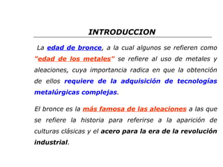 INTRODUCCION 
La edad de bronce, a la cual algunos se refieren como 
"edad de los metales" se refiere al uso de metales y 
aleaciones, cuya importancia radica en que la obtención 
de ellos requiere de la adquisición de tecnologías 
metalúrgicas complejas. 
El bronce es la más famosa de las aleaciones a las que 
se refiere la historia para referirse a la aparición de 
culturas clásicas y el acero para la era de la revolución 
industrial. 
 