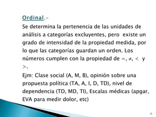 Ordinal .-  Se determina la pertenencia de las unidades de análisis a categorías excluyentes, pero  existe un grado de intensidad de la propiedad medida, por lo que las categorías guardan un orden. Los números cumplen con la propiedad de =,   , <  y >.  Ejm: Clase social (A, M, B), opinión sobre una propuesta política (TA, A, I, D, TD), nivel de dependencia (TD, MD, TI), Escalas médicas (apgar, EVA para medir dolor, etc) 