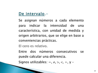 De intervalo .-  Se asignan números a cada elemento para indicar la intensidad de una característica, con unidad de medida y origen arbitrarios, que se elige en base a conveniencias prácticas.  El cero es relativo.   Entre dos números consecutivos se puede calcular una diferencia.  Signos utilizables: =,   ,   ,   , +, y –  