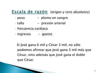 Escala de razón   (origen y cero absolutos) peso  -  plomo en sangre talla  -  presión arterial frecuencia cardiaca  ingresos  -  gastos Si José gana 6 mil y César 3 mil, no sólo podemos afirmar que José gana 3 mil más que César, sino además que José gana el doble que César. 