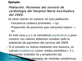 Población: Pacientes del servicio de cardiología del Hospital María Auxiliadora del 2009. Se tiene interés en conocer en esta población: Frecuencia cardiaca promedio    (  )  Proporción de pacientes que consumía tabaco    (  ) En este caso    y    se consideran  parámetros  y para conocer sus valores debemos estudiar toda la población de pacientes del servicio del 2009. Si el estudio se realiza mediante una muestra, se calcula  estadísticos  como: media aritmética (  x ), desviación estándar (s) y proporción (p). Veamos algunos ejemplos de medidas estadísticas: Ejemplo: 