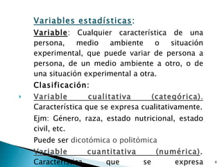 Variables estadísticas : Variable : Cualquier característica de una persona, medio ambiente o situación experimental, que puede variar de persona a persona, de un medio ambiente a otro, o de una situación experimental a otra. Clasificación: Variable cualitativa (categórica) .  Característica que se expresa cualitativamente. Ejm: Género, raza, estado nutricional, estado civil, etc. Puede ser  dicotómica o politómica Variable cuantitativa (numérica) .   Característica que se expresa cuantitativamente Ejm: edad, peso, número de atenciones, etc Puede ser  discreta  (enteros)  o continua  (decimales) 