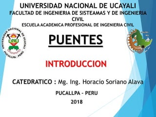 INTRODUCCION
CATEDRATICO : Mg. Ing. Horacio Soriano Alava
PUENTES
PUCALLPA – PERU
2018
UNIVERSIDAD NACIONAL DE UCAYALI
FACULTAD DE INGENIERIA DE SISTEAMAS Y DE INGENIERIA
CIVIL
ESCUELA ACADEMICA PROFESIONAL DE INGENIERIA CIVIL
 
