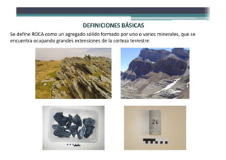 DEFINICIONES BÁSICAS
Se define ROCA como un agregado sólido formado por uno o varios minerales, que se
encuentra ocupando grandes extensiones de la corteza terrestre.
 