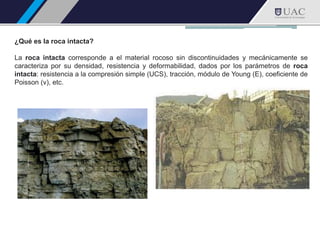 ¿Qué es la roca intacta?
La roca intacta corresponde a el material rocoso sin discontinuidades y mecánicamente se
caracteriza por su densidad, resistencia y deformabilidad, dados por los parámetros de roca
intacta: resistencia a la compresión simple (UCS), tracción, módulo de Young (E), coeficiente de
Poisson (v), etc.
 