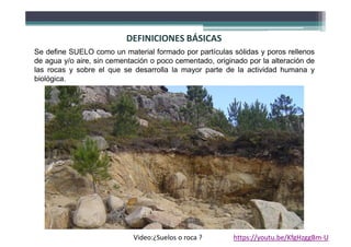 DEFINICIONES BÁSICAS
Se define SUELO como un material formado por partículas sólidas y poros rellenos
de agua y/o aire, sin cementación o poco cementado, originado por la alteración de
las rocas y sobre el que se desarrolla la mayor parte de la actividad humana y
biológica.
Video:¿Suelos o roca ? https://youtu.be/KfgHzggBm-U
 