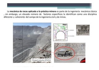 1.1 km
Es
Esc
ca
a l
la
a 1
1
m
m
Escala 1 m
SONDEO
GALERÍA
Chuquicamata (Chile)
La mecánica de rocas aplicada a la práctica minera es parte de la ingeniería mecánica clásica
, sin embargo, un elevado número de factores específicos la identifican como una disciplina
diferente y coherente del campo de la ingeniería civil y de minas.
 