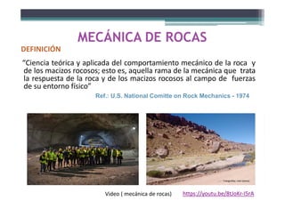 MECÁNICA DE ROCAS
DEFINICIÓN
“Ciencia teórica y aplicada del comportamiento mecánico de la roca y
de los macizos rocosos; esto es, aquella rama de la mecánica que trata
la respuesta de la roca y de los macizos rocosos al campo de fuerzas
de su entorno físico”
Ref.: U.S. National Comitte on Rock Mechanics - 1974
Fotografías: Iván Gómez
https://youtu.be/8tJoKr-I5rA
Video ( mecánica de rocas)
 