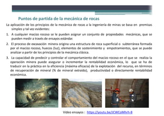 Puntos de partida de la mecánica de rocas
La aplicación de los principios de la mecánica de rocas a la ingeniería de minas se basa en premisas
simples y tal vez evidentes:
1. A cualquier macizo rocoso se le pueden asignar un conjunto de propiedades mecánicas, que se
pueden medir a través de ensayos estándar.
2. El proceso de excavación minera origina una estructura de roca superficial o subterránea formada
por el macizo rocoso, huecos (luz), elementos de sostenimiento y empotramientos, que se puede
analizar a partir de los principios de la mecánica clásica.
3. La capacidad de predecir y controlar el comportamiento del macizo rocoso en el que se realiza la
operación minera puede asegurar o incrementar la rentabilidad económica, lo que se ha de
traducir en la práctica en la eficiencia (máxima eficacia) de la explotación del recurso, en términos
de recuperación de mineral (% de mineral extraído), productividad o directamente rentabilidad
económica.
Fotografías: David Córdova
https://youtu.be/JCWCoMhrh-8
Video ensayos :
 