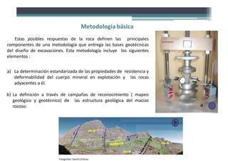 Estas posibles respuestas de la roca definen las principales
componentes de una metodología que entrega las bases geotécnicas
del diseño de excavaciones. Esta metodología incluye los siguientes
elementos :
a) La determinación estandarizada de las propiedades de resistencia y
deformabilidad del cuerpo mineral en explotación y las rocas
adyacentes a él.
b) La definición a través de campañas de reconocimiento ( mapeo
geológico y geotécnico) de las estructura geológica del macizo
rocoso. a
b
Fotografías: David Córdova
Metodología básica
 