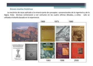 La mecánica de rocas aplicada a la minería parte de conceptos convencionales de la ingeniería y de la
lógica. Estas técnicas comenzaron a ser comunes en las cuatro últimas décadas, y antes solo se
utilizaba el diseño basado en la experiencia.
1969 1973 1980
1983 1996 2000
Breves reseñas históricas
 