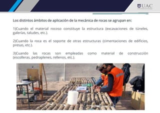 Los distintos ámbitos de aplicación de la mecánica de rocas se agrupan en:
1)Cuando el material rocoso constituye la estructura (excavaciones de túneles,
galerías, taludes, etc.).
2)Cuando la roca es el soporte de otras estructuras (cimentaciones de edificios,
presas, etc.).
3)Cuando las rocas son empleadas como material de construcción
(escolleras, pedraplenes, rellenos, etc.).
 