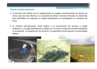  El aumento del tamaño de las explotaciones ha exigido procedimientos de diseño de
minas cada vez más efectivos. La necesidad de extraer recursos minerales en ambientes
poco favorables ha originado un ímpetu significativo en investigación en mecánica de
rocas.
 La reciente concienciación social relativa a la conservación de recursos y medio
ambiente y a la seguridad laboral se reflejan en la minería a través de estudios enfocados
a incrementar la recuperación de mineral y la seguridad, disminuyendo la siniestralidad
laboral.
Fotografía: Roberto González Philippon
Breves reseñas históricas
 