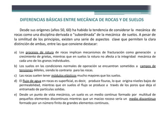 DIFERENCIAS BÁSICAS ENTRE MECÁNICA DE ROCAS Y DE SUELOS
Desde sus orígenes (años 50, 60) ha habido la tendencia de considerar la mecánica de
rocas como una disciplina derivada o "subordinada" de la mecánica de suelos. A pesar de
la similitud de los principios, existen una serie de aspectos clave que permiten la clara
distinción de ambas, entre las que conviene destacar:
a) Los procesos de rotura de rocas implican mecanismos de fracturación como generación y
crecimiento de grietas, mientras que en suelos la rotura no afecta a la integridad mecánica de
cada uno de los granos individuales.
b) Los suelos en las condiciones normales de operación se encuentran sometidos a campos de
tensiones débiles, siendo lo contrario para las rocas.
c) Las rocas suelen tener módulos elásticos mucho mayores que los suelos.
d) El flujo de agua en rocas es superficial, es decir, produce fisuras, lo que origina niveles bajos de
permeabilidad, mientras que en suelos el flujo se produce a través de los poros que deja el
entramado de partículas solidas.
e) Desde un punto de vista mecánico, un suelo es un medio continuo formado por multitud de
pequeños elementos discontinuos mientras que un macizo rocoso sería un medio discontinuo
formado por un número finito de grandes elementos continuos.
 