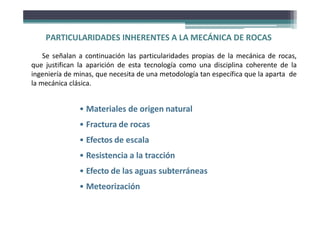 PARTICULARIDADES INHERENTES A LA MECÁNICA DE ROCAS
Se señalan a continuación las particularidades propias de la mecánica de rocas,
que justifican la aparición de esta tecnología como una disciplina coherente de la
ingeniería de minas, que necesita de una metodología tan específica que la aparta de
la mecánica clásica.
• Materiales de origen natural
• Fractura de rocas
• Efectos de escala
• Resistencia a la tracción
• Efecto de las aguas subterráneas
• Meteorización
 