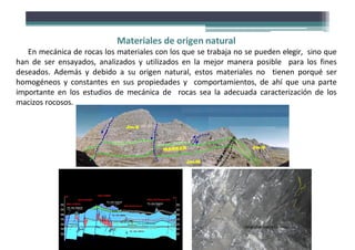 Materiales de origen natural
En mecánica de rocas los materiales con los que se trabaja no se pueden elegir, sino que
han de ser ensayados, analizados y utilizados en la mejor manera posible para los fines
deseados. Además y debido a su origen natural, estos materiales no tienen porqué ser
homogéneos y constantes en sus propiedades y comportamientos, de ahí que una parte
importante en los estudios de mecánica de rocas sea la adecuada caracterización de los
macizos rocosos.
Fotografías:DavidCórdova
 