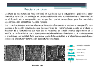 Fractura de rocas
• La rotura de los materiales más comunes en ingeniería civil e industrial se produce al estar
sometidos a tracción. Sin embargo, los campos tensionales que actúan en minería se encuentran
en el dominio de la compresión, por lo que las teorías desarrolladas para los materiales
anteriores no son aplicables a macizos rocosos.
• Una complicación que se da en el caso de los materiales rocosos sometidos a compresión esta
asociada a la fricción movilizada entre las superficies de microfracturas, donde se produce la
iniciación de la fracturación y que hace que la resistencia de la roca sea muy dependiente de la
tensión de confinamiento, por lo que aparecen dudas relativas a la relevancia de nociones como
el principio de normalidad, flujo asociado y teoría de la plasticidad al analizar las propiedades de
resistencia a la rotura y deformación post‐rotura de las rocas.
(Bieniawski, 1967)
 