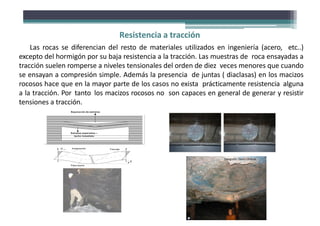 C om pre s ió n T rac c ión
Fibra neutra
Fibra neutra
T rac c ión
Compresión
Estratos separados –
techo inmediato
Estratos separados –
techo inmediato
Las rocas se diferencian del resto de materiales utilizados en ingeniería (acero, etc..)
excepto del hormigón por su baja resistencia a la tracción. Las muestras de roca ensayadas a
tracción suelen romperse a niveles tensionales del orden de diez veces menores que cuando
se ensayan a compresión simple. Además la presencia de juntas ( diaclasas) en los macizos
rocosos hace que en la mayor parte de los casos no exista prácticamente resistencia alguna
a la tracción. Por tanto los macizos rocosos no son capaces en general de generar y resistir
tensiones a tracción.
Separación de estratos
Resistencia a tracción
Fotografía: David Córdova
 