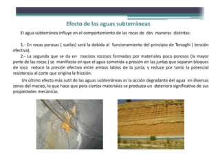 Efecto de las aguas subterráneas
El agua subterránea influye en el comportamiento de las rocas de dos maneras distintas:
1.- En rocas porosas ( suelos) será la debida al funcionamiento del principio de Terzaghi ( tensión
efectiva).
2.- La segunda que se da en macizos rocosos formados por materiales poco porosos (la mayor
parte de las rocas ) se manifiesta en que el agua sometida a presión en las juntas que separan bloques
de roca reduce la presión efectiva entre ambos labios de la junta, y reduce por tanto la potencial
resistencia al corte que origina la fricción.
Un último efecto más sutil de las aguas subterráneas es la acción degradante del agua en diversas
zonas del macizo, lo que hace que para ciertos materiales se produzca un deterioro significativo de sus
propiedades mecánicas.
 