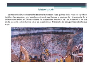 Meteorización
La meteorización puede ser definida como la alteración físico‐química de las rocas en superficie,
debido a las reacciones con soluciones atmosféricas líquidas o gaseosas. La importancia de la
meteorización radica en su efecto sobre las propiedades mecánicas de los materiales a los que
afecta, así como en la influencia sobre las características friccionales de las superficies sobre las que
actúa.
Fotografías: Stavros Bandis
 