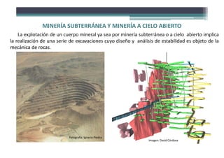MINERÍA SUBTERRÁNEA Y MINERÍA A CIELO ABIERTO
La explotación de un cuerpo mineral ya sea por minería subterránea o a cielo abierto implica
la realización de una serie de excavaciones cuyo diseño y análisis de estabilidad es objeto de la
mecánica de rocas.
Fotografía: Ignacio Piedra
Imagen: David Córdova
 