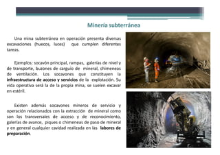Minería subterránea
Una mina subterránea en operación presenta diversas
excavaciones (huecos, luces) que cumplen diferentes
tareas.
Ejemplos: socavón principal, rampas, galerías de nivel y
de transporte, buzones de carguío de mineral, chimeneas
de ventilación. Los socavones que constituyen la
infraestructura de acceso y servicios de la explotación. Su
vida operativa será la de la propia mina, se suelen excavar
en estéril.
Existen además socavones mineros de servicio y
operación relacionados con la extracción de mineral como
son los transversales de acceso y de reconocimiento,
galerías de avance, piques o chimeneas de paso de mineral
y en general cualquier cavidad realizada en las labores de
preparación.
 