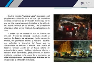 Desde o en estos “huecos o luces ”, excavados en el
propio cuerpo mineral o en la roca de caja, se realizan
diversas operaciones de producción de mineral, por lo
que su vida operativa queda limitada a la duración de
las labores mineras en su entorno, desapareciendo
algunos de ellos un vez finalizada la explotación en la
zona.
El tercer tipo de excavación son las fuentes de
mineral ( frentes de carguío), cavidades donde se
realizan las labores de extracción. Puede tratarse de
frentes, con geometría definida y hastiales estables
que delimitan la geometría del hueco que va
aumentando de tamaño a medida que avanza el
laboreo. También puede ser un hueco relleno de
mineral más o menos dividido, con limite inferior y
laterales bien delimitados, produciéndose el avance
mediante arranque en la corona de la excavación. La
vida de estos huecos ( frentes) viene marcada por la
duración de la extracción de mineral.
 