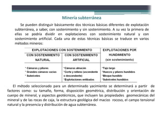 Minería subterránea
Se pueden distinguir básicamente dos técnicas básicas diferentes de explotación
subterránea, a saber, con sostenimiento y sin sostenimiento. A su vez la primera de
ellas se podría dividir en explotaciones con sostenimiento natural y con
sostenimiento artificial. Cada una de estas técnicas básicas se traduce en varios
métodos mineros:
El método seleccionado para un determinado yacimiento se determinará a partir de
factores como: su tamaño, forma, disposición geométrica, distribución y orientación de
cuerpo de mineral, y aspectos geotécnicos, que incluyen las propiedades geomecánicas del
mineral y de las rocas de caja, la estructura geológica del macizo rocoso, el campo tensional
natural y la presencia y distribución de agua subterránea.
 