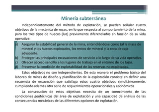Minería subterránea
Independientemente del método de explotación, se pueden señalar cuatro
objetivos de la mecánica de rocas, en lo que respecta al comportamiento de la mina,
para los tres tipos de huecos (luz) previamente diferenciados en función de su vida
operativa:
a) Asegurar la estabilidad general de la mina, entendiéndose como tal la masa de
mineral y los huecos explotados, los restos de mineral y la roca de caja
adyacente.
b) Proteger las principales excavaciones de servicio a lo largo de su vida operativa.
c) Ofrecer acceso sencillo a los lugares de trabajo en el entorno de los tajos.
d) Preservar la condición de explotabilidad de las reservas no explotadas.
Estos objetivos no son independientes. De esta manera el problema básico del
laboreo de minas de diseño y planificación de la explotación consiste en definir una
secuencia de excavación que satisfaga estos cuatro objetivos simultáneamente,
cumpliendo además otra serie de requerimientos operacionales y económicos.
La consecución de estos objetivos necesita de un conocimiento de las
condiciones geotécnicas del área de explotación y una capacidad de análisis de las
consecuencias mecánicas de las diferentes opciones de explotación.
 