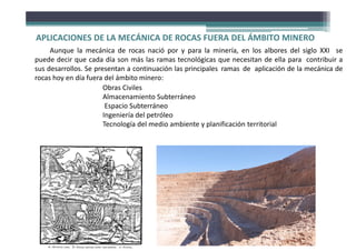 APLICACIONES DE LA MECÁNICA DE ROCAS FUERA DEL ÁMBITO MINERO
Aunque la mecánica de rocas nació por y para la minería, en los albores del siglo XXI se
puede decir que cada día son más las ramas tecnológicas que necesitan de ella para contribuir a
sus desarrollos. Se presentan a continuación las principales ramas de aplicación de la mecánica de
rocas hoy en día fuera del ámbito minero:
Obras Civiles
Almacenamiento Subterráneo
Espacio Subterráneo
Ingeniería del petróleo
Tecnología del medio ambiente y planificación territorial
 
