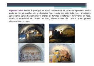 Ingeniería civil: Desde el principio se aplicó la mecánica de rocas en ingeniería civil y
parte de los desarrollos de la disciplina han venido por este lado. Las principales
aplicaciones serían básicamente el análisis de túneles carreteros y ferroviarios en roca,
diseño y estabilidad de taludes en roca, cimentaciones de presas y en general
cimentaciones en roca.
Fotografías: Eduardo Sánchez
 