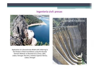 Application of a Discontinuity Model with Softening to
the Analysis of Dam Foundations using the Discrete
Element Method. R. Resende & J.V. Lemos; LNEC,
Lisbon, Portugal. P.B. Dinis, Instituto Superior Técnico,
Lisbon, Portugal
Ingeniería civil: presas
Central de Aldeadávila
 