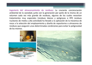 Ingeniería del almacenamiento de residuos: La creciente concienciación
ambiental de la sociedad, junto con la generación por parte de la misma de un
volumen cada vez más grande de residuos, algunos de los cuales necesitan
tratamientos muy especiales (residuos tóxicos y peligrosos o RTP, residuos
nucleares de media y alta actividad) ha llevado a la aplicación de la mecánica de
rocas a la selección del emplazamiento y diseño de repositorios o almacenes de
residuos que aseguren unas determinadas condiciones para evitar la peligrosidad
de los mismos.
 
