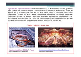 Ingeniería del espacio subterráneo: La carencia de espacio en determinadas ciudades, junto con
otras ventajas de construir edificios e infraestructuras subterráneos (temperatura, ahorro de
espacio, etc...) ha hecho que cada día sea más natural acudir a soluciones constructivas
subterráneas. Así cada día resulta menos sorprendente encontrarnos con centros comerciales
subterráneos (16 km. de galerías comerciales, Montreal), polideportivos subterráneos (0slo),
almacenes de hidrocarburos y gas,... junto con construcciones más tradicionales como centrales
hidroeléctricas, ferrocarriles metropolitanos, bodegas, instalaciones militares, etc..
https://www.tunneltalk.com/Discussion-Forum-Sep10-Iconic-
underground-structures.php
https://www.tunneltalk.com/ISRM-Mueller-Award-
Nov10-Nick-Barton-2011-recipient.php
Gjøvik Olympic Cavern Hall
 