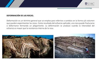 DEFORMACIÓN DE LAS ROCAS.
Deformación es un término general que se emplea para referirse a cambios en la forma y/o volumen
que pueden experimentar las rocas. Como resultado del esfuerzo aplicado, una roca puede fracturarse
o deformarse formando un plegamiento. La deformación se produce cuando la intensidad del
esfuerzo es mayor que la resistencia interna de la roca.
 