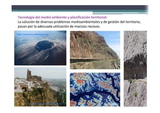 Tecnología del medio ambiente y planificación territorial:
La solución de diversos problemas medioambientales y de gestión del territorio,
pasan por la adecuada utilización de macizos rocosos.
https://commons.wikimedia.org/
https://commons.wikimedia.org/
 