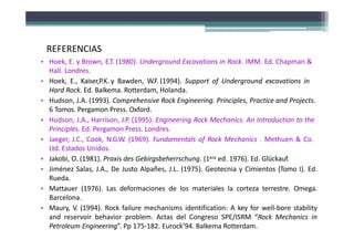 • Hoek, E. y Brown, E.T. (1980). Underground Excavations in Rock. IMM. Ed. Chapman &
Hall. Londres.
• Hoek, E., Kaiser,P.K. y Bawden, W.F. (1994). Support of Underground excavations in
Hard Rock. Ed. Balkema. Rotterdam, Holanda.
• Hudson, J.A. (1993). Comprehensive Rock Engineering. Principles, Practice and Projects.
6 Tomos. Pergamon Press. Oxford.
• Hudson, J.A., Harrison, J.P. (1995). Engineering Rock Mechanics. An Introduction to the
Principles. Ed. Pergamon Press. Londres.
• Jaeger, J.C., Cook, N.G.W. (1969). Fundamentals of Rock Mechanics . Methuen & Co.
Ltd. Estados Unidos.
• Jakobi, O. (1981). Praxis des Gebirgsbeherrschung. (1era ed. 1976). Ed. Glückauf.
• Jiménez Salas, J.A., De Justo Alpañes, J.L. (1975). Geotecnia y Cimientos (Tomo I). Ed.
Rueda.
• Mattauer (1976). Las deformaciones de los materiales la corteza terrestre. Omega.
Barcelona.
• Maury, V. (1994). Rock failure mechanisms identification: A key for well‐bore stability
and reservoir behavior problem. Actas del Congreso SPE/ISRM “Rock Mechanics in
Petroleum Engineering”. Pp 175‐182. Eurock’94. Balkema Rotterdam.
REFERENCIAS
 